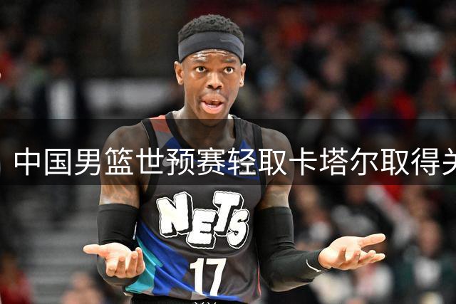 中国男篮世预赛轻取卡塔尔取得关键胜利
