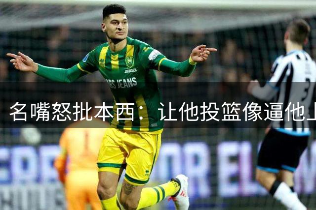 名嘴怒批本西：让他投篮像逼他上战场，领钱却从不缺席
