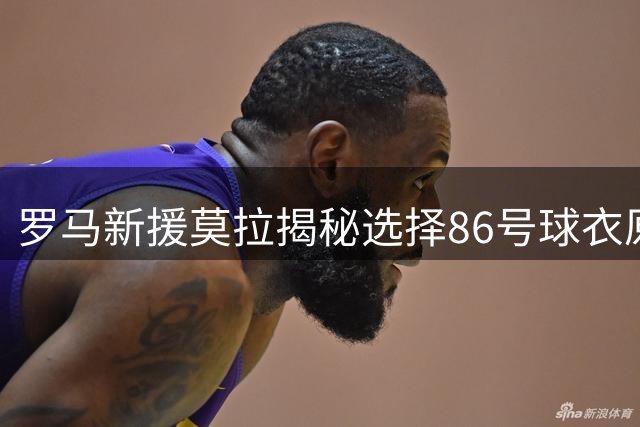 罗马新援莫拉揭秘选择86号球衣原因