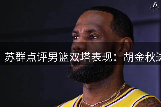 苏群点评男篮双塔表现：胡金秋进攻无懈可击 防守端稍逊杨瀚森