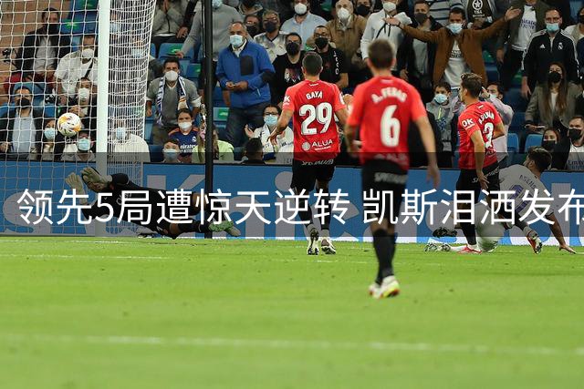 领先5局遭惊天逆转 凯斯泪洒发布会坦言心理崩溃