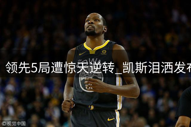 领先5局遭惊天逆转 凯斯泪洒发布会坦言心理崩溃